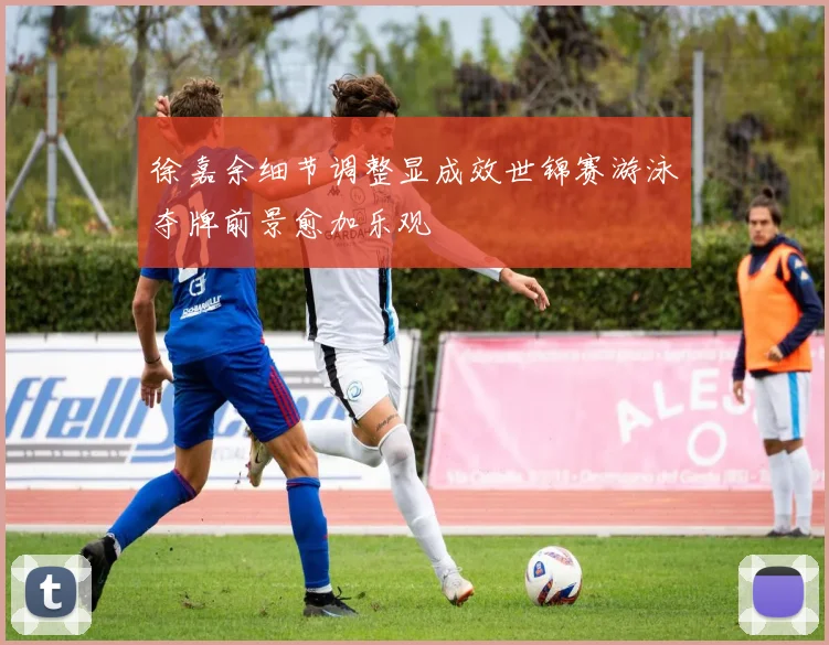 徐嘉余细节调整显成效世锦赛游泳夺牌前景愈加乐观