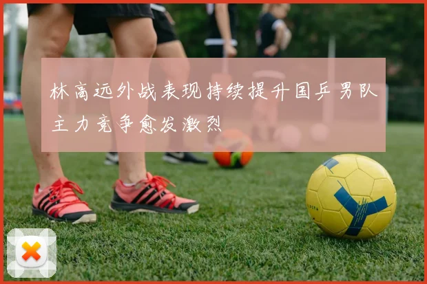 林高远外战表现持续提升国乒男队主力竞争愈发激烈