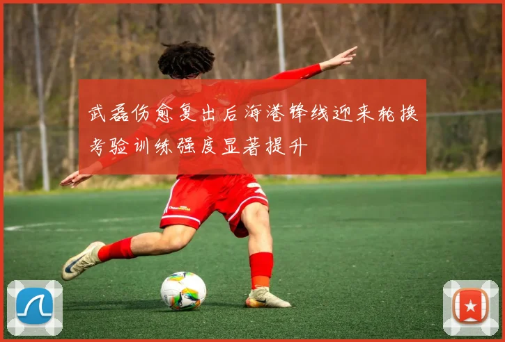武磊伤愈复出后海港锋线迎来轮换考验训练强度显著提升