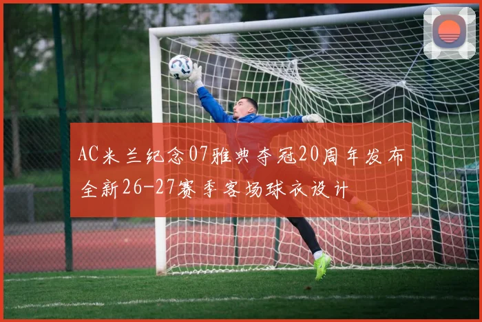 AC米兰纪念07雅典夺冠20周年发布全新26-27赛季客场球衣设计