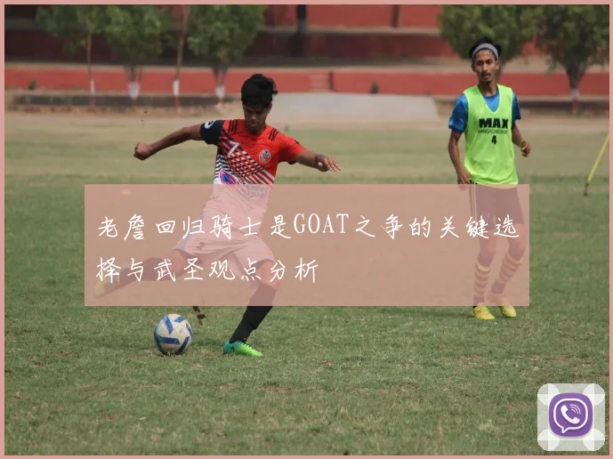 老詹回归骑士是GOAT之争的关键选择与武圣观点分析