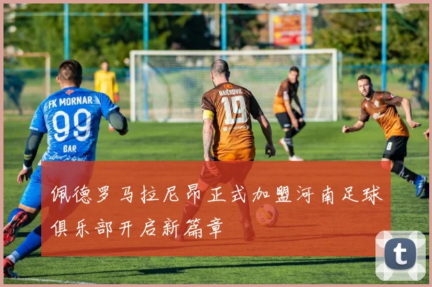 佩德罗马拉尼昂正式加盟河南足球俱乐部开启新篇章