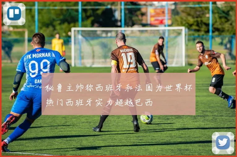 秘鲁主帅称西班牙和法国为世界杯热门西班牙实力超越巴西