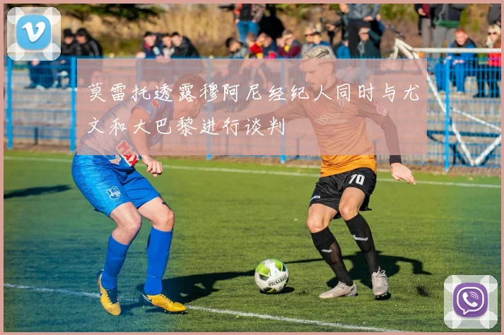莫雷托透露穆阿尼经纪人同时与尤文和大巴黎进行谈判