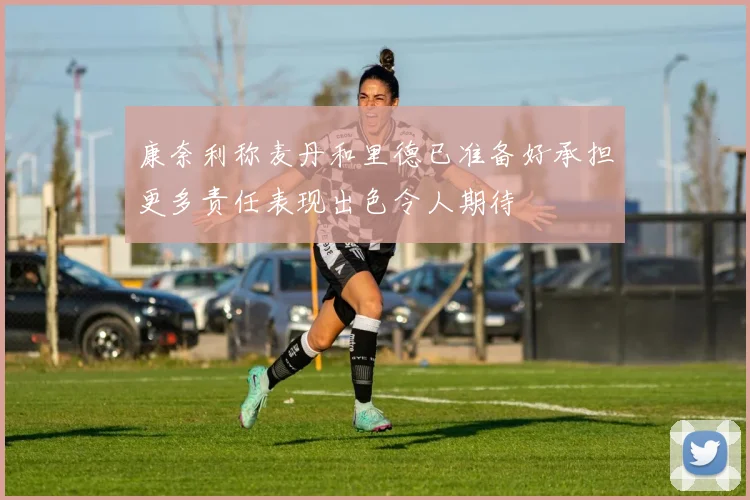 康奈利称麦丹和里德已准备好承担更多责任表现出色令人期待
