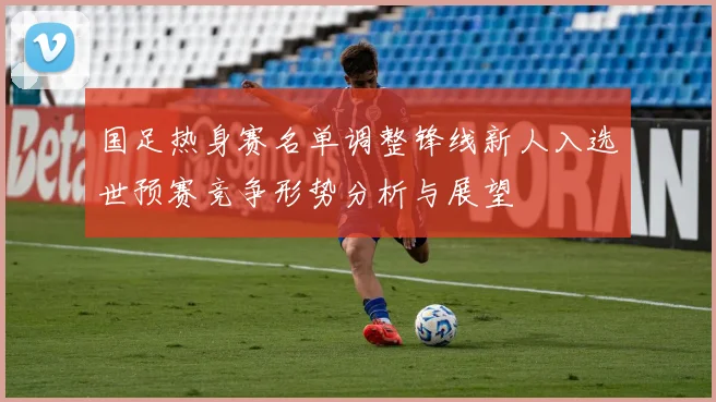 国足热身赛名单调整锋线新人入选世预赛竞争形势分析与展望