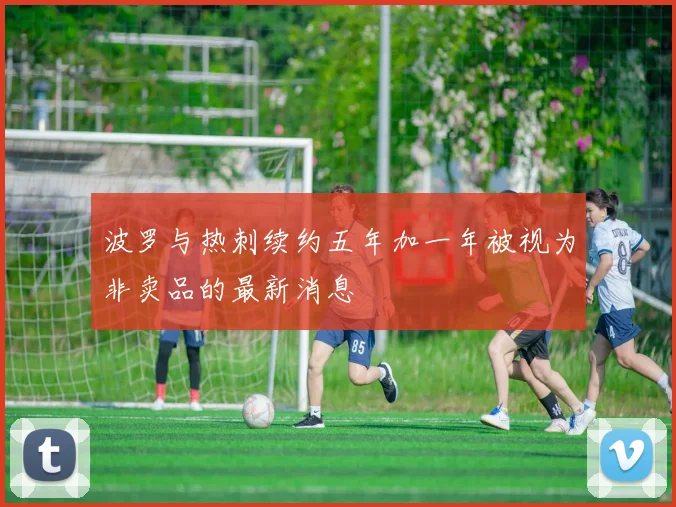 波罗与热刺续约五年加一年被视为非卖品的最新消息
