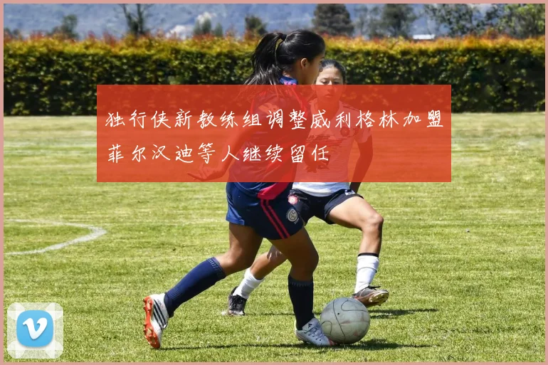 独行侠新教练组调整威利格林加盟菲尔汉迪等人继续留任