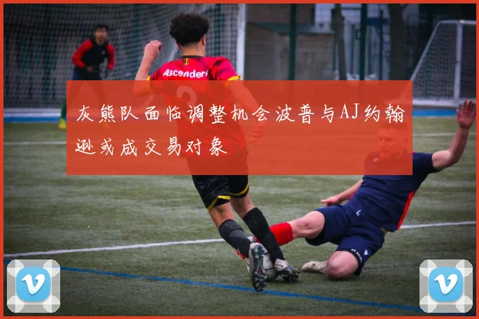 灰熊队面临调整机会波普与AJ约翰逊或成交易对象