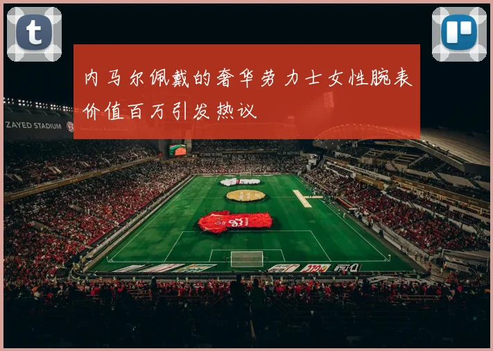 内马尔佩戴的奢华劳力士女性腕表价值百万引发热议