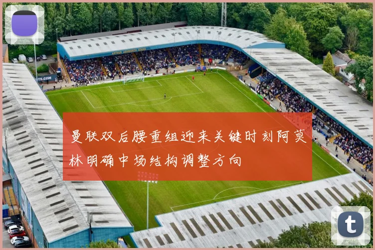 曼联双后腰重组迎来关键时刻阿莫林明确中场结构调整方向